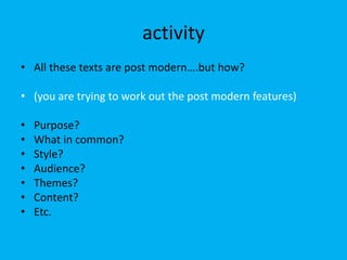 activity
• All these texts are post modern….but how?
• (you are trying to work out the post modern features)
• Purpose?
• What in common?
• Style?
• Audience?
• Themes?
• Content?
• Etc.
 