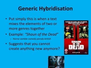 Generic Hybridisation
• Put simply this is when a text
mixes the elements of two or
more genres together
• Example: “Shaun of the Dead”
– Horror zombie comedy parody british
• Suggests that you cannot
create anything new anymore?
 