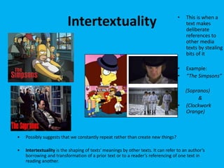Intertextuality • This is when a
text makes
deliberate
references to
other media
texts by stealing
bits of it
• Example:
• “The Simpsons”
(Sopranos)
&
• (Clockwork
Orange)
• Possibly suggests that we constantly repeat rather than create new things?
• Intertextuality is the shaping of texts' meanings by other texts. It can refer to an author’s
borrowing and transformation of a prior text or to a reader’s referencing of one text in
reading another.
 