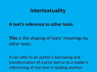 Intertextuality
A text’s reference to other texts.
This is the shaping of texts' meanings by
other texts.
It can refer to an author’s borrowing and
transformation of a prior text or to a reader’s
referencing of one text in reading another.
 