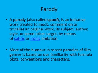 Parody
• A parody (also called spoof), is an imitative
work created to mock, comment on or
trivialisean original work, its subject, author,
style, or some other target, by means
of satiric or ironic imitation.
• Most of the humour in recent parodies of film
genres is based on our familiarity with formula
plots, conventions and characters.
 