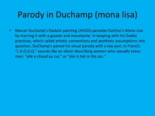 Parody in Duchamp (mona lisa)
• Marcel Duchamp's Dadaist painting LHOOQ parodies DaVinci's Mona Lisa
by marring it with a goatee and moustache. In keeping with his Dadist
practices, which called artistic conventions and aesthetic assumptions into
question, DuChamp’s paired his visual parody with a low pun; in French,
"L.H.O.O.Q." sounds like an idiom describing women who sexually tease
men: "elle a chaud au cul," or "she is hot in the ass."
 