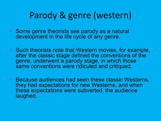 Parody & genre (western)
• Some genre theorists see parody as a natural
development in the life cycle of any genre.
• Such theorists note that Western movies, for example,
after the classic stage defined the conventions of the
genre, underwent a parody stage, in which those
same conventions were ridiculed and critiqued.
• Because audiences had seen these classic Westerns,
they had expectations for new Westerns, and when
these expectations were subverted, the audience
laughed.
 
