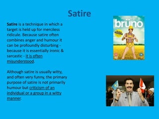 Satire is a technique in which a
target is held up for merciless
ridicule. Because satire often
combines anger and humour it
can be profoundly disturbing -
because it is essentially ironic &
sarcastic - it is often
misunderstood.
Although satire is usually witty,
and often very funny, the primary
purpose of satire is not primarily
humour but criticism of an
individual or a group in a witty
manner.
Satire
 