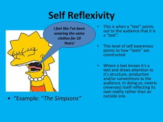 Self Reflexivity
• This is when a “text” points
out to the audience that it is
a “text”.
• This level of self awareness
points to how “texts” are
constructed
• Where a text knows it's a
text and draws attention to
it's structure, production
and/or conventions to the
audience. In doing so, inverts
(reverses) itself reflecting its
own reality rather than an
outside one.
I feel like I’ve been
wearing the same
clothes for 10
Years!
• “Example: “The Simpsons”
 