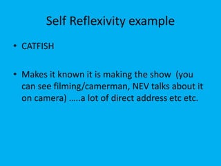 Self Reflexivity example
• CATFISH
• Makes it known it is making the show (you
can see filming/camerman, NEV talks about it
on camera) …..a lot of direct address etc etc.
 