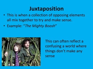 Juxtaposition
• This is when a collection of opposing elements
all mix together to try and make sense.
• Example: “The Mighty Boosh”
This can often reflect a
confusing a world where
things don’t make any
sense
 