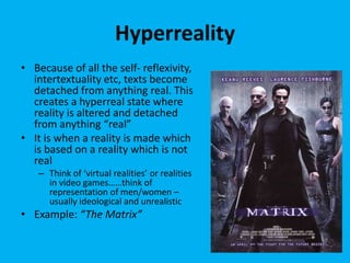 Hyperreality
• Because of all the self- reflexivity,
intertextuality etc, texts become
detached from anything real. This
creates a hyperreal state where
reality is altered and detached
from anything “real”
• It is when a reality is made which
is based on a reality which is not
real
– Think of ‘virtual realities’ or realities
in video games……think of
representation of men/women –
usually ideological and unrealistic
• Example: “The Matrix”
 