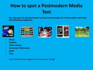 How to spot a Postmodern Media
Text
• Run though the attached hand-out and find examples of a Postmodern text from
the following categories:
• Music
• Fashion
• Video Games
• Consumer Electronics
• Sport
• Toys
• Can look at these categories to see pomo ‘things’
 