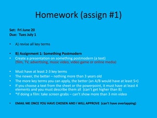 Homework (assign #1)
Set: Fri June 20
Due: Tues July 1
• A) revise all key terms
• B) Assignment 1: Something Postmodern
• Create a presentation on something postmodern (a text)
(film, TV, advertising, music video, video game or online media)
• Must have at least 2-3 key terms
• The newer, the better – nothing more than 3 years old
• The more key terms you can apply, the better (an A/B would have at least 5+)
• If you choose a text from the sheet or the powerpoint, it must have at least 4
elements and you must describe them all (can’t get higher than B)
• *If doing a film: take screen grabs – can’t show more than 3 min video
• EMAIL ME ONCE YOU HAVE CHOSEN AND I WILL APPROVE (can’t have overlapping)
 