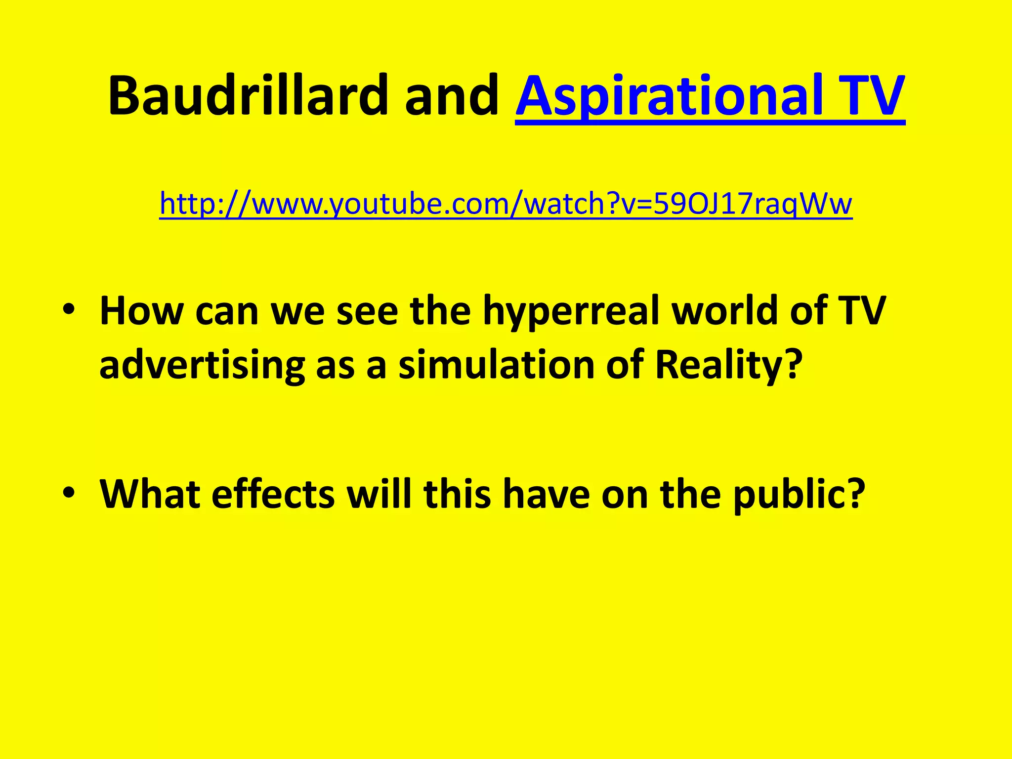 Baudrillard and Aspirational TV
     http://www.youtube.com/watch?v=59OJ17raqWw


• How can we see the hyperreal world of TV
  advertising as a simulation of Reality?

• What effects will this have on the public?
 