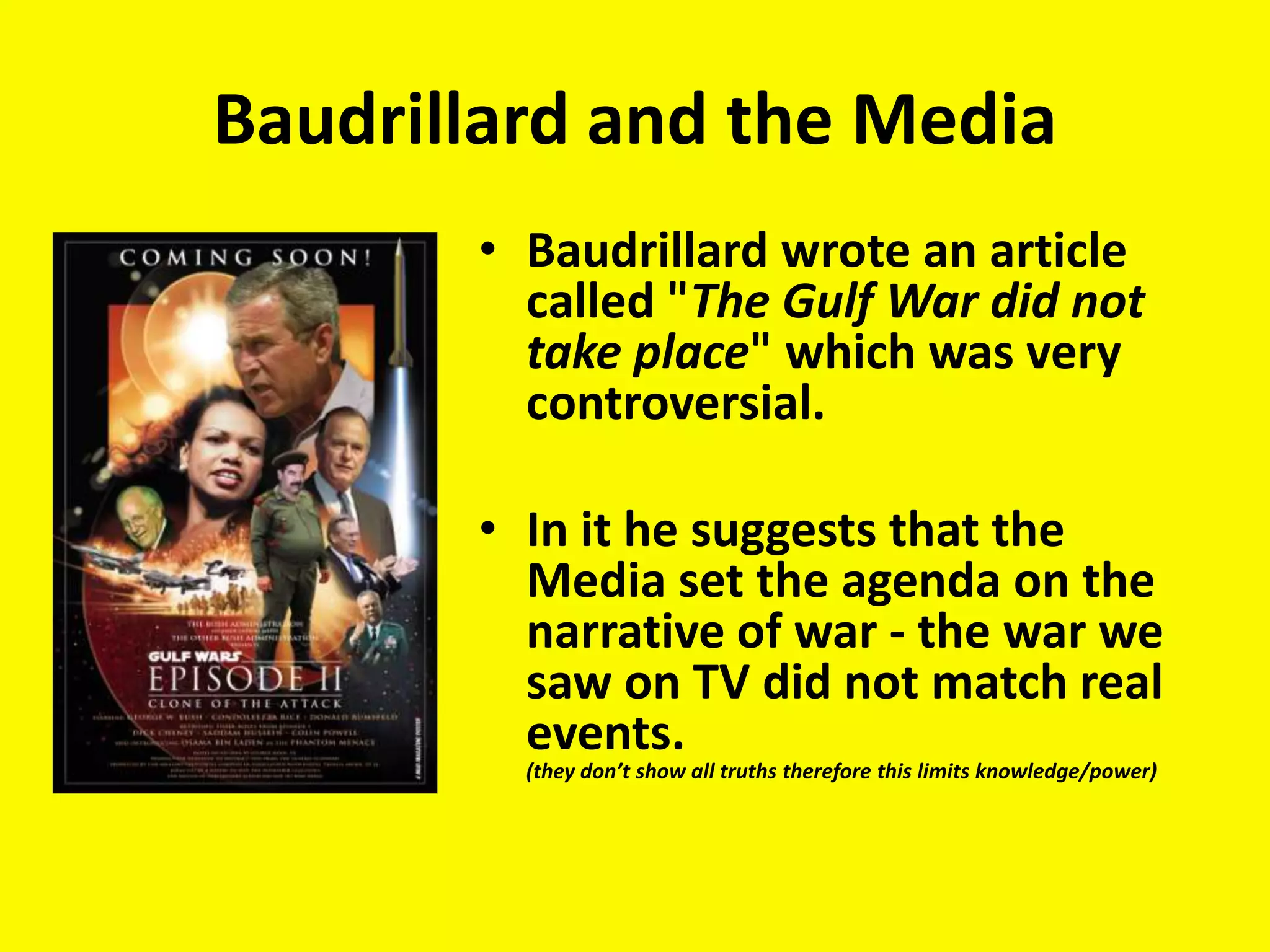 Baudrillard and the Media
       • Baudrillard wrote an article
         called "The Gulf War did not
         take place" which was very
         controversial.

       • In it he suggests that the
         Media set the agenda on the
         narrative of war - the war we
         saw on TV did not match real
         events.
         (they don’t show all truths therefore this limits knowledge/power)
 