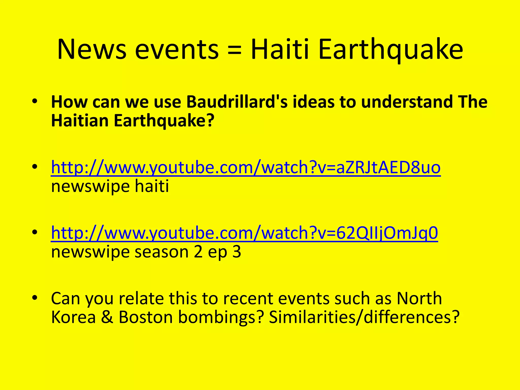 News events = Haiti Earthquake
• How can we use Baudrillard's ideas to understand The
  Haitian Earthquake?

• http://www.youtube.com/watch?v=aZRJtAED8uo
  newswipe haiti

• http://www.youtube.com/watch?v=62QIIjOmJq0
  newswipe season 2 ep 3

• Can you relate this to recent events such as North
  Korea & Boston bombings? Similarities/differences?
 