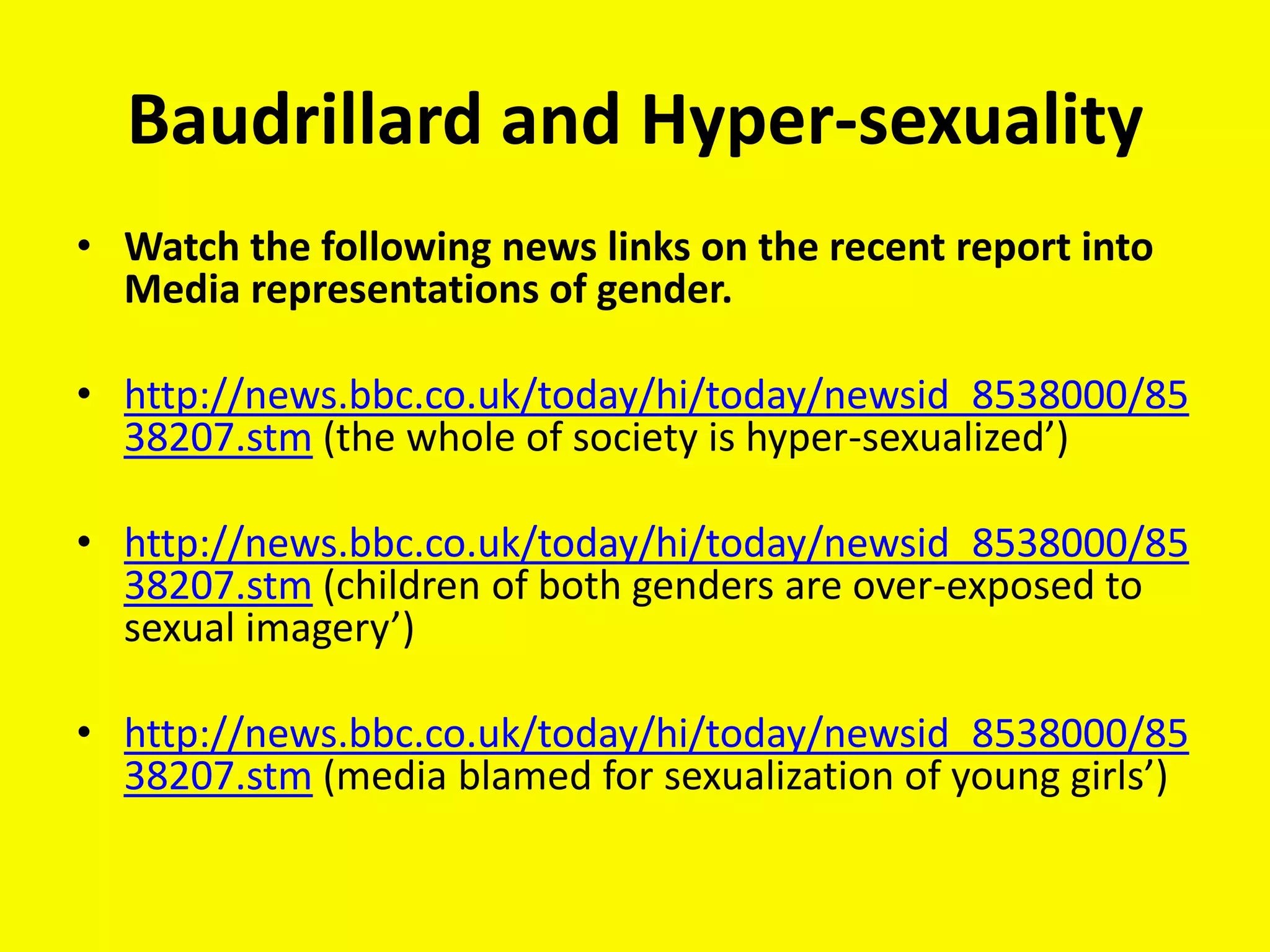 Baudrillard and Hyper-sexuality
• Watch the following news links on the recent report into
  Media representations of gender.

• http://news.bbc.co.uk/today/hi/today/newsid_8538000/85
  38207.stm (the whole of society is hyper-sexualized’)

• http://news.bbc.co.uk/today/hi/today/newsid_8538000/85
  38207.stm (children of both genders are over-exposed to
  sexual imagery’)

• http://news.bbc.co.uk/today/hi/today/newsid_8538000/85
  38207.stm (media blamed for sexualization of young girls’)
 