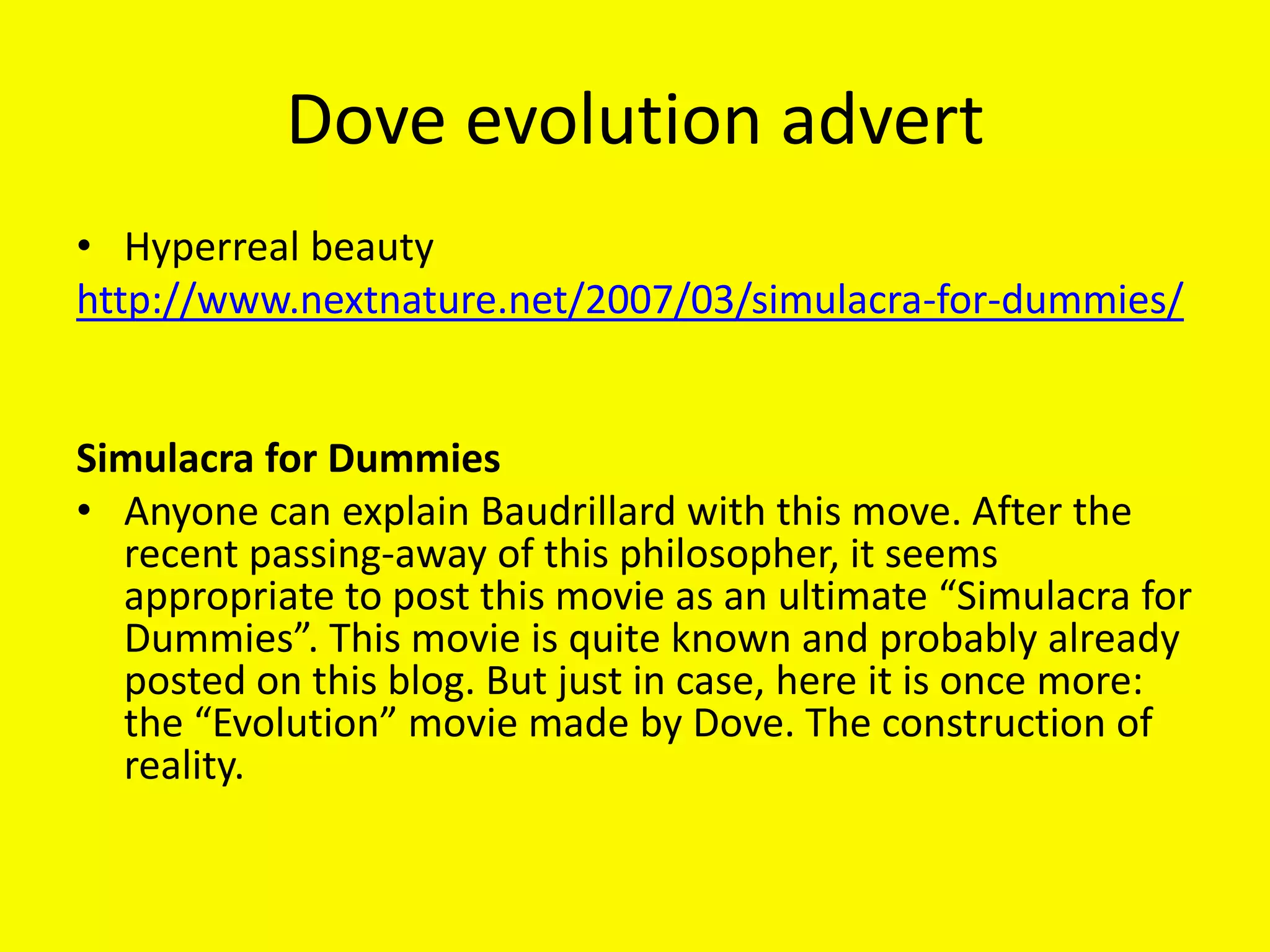 Dove evolution advert
• Hyperreal beauty
http://www.nextnature.net/2007/03/simulacra-for-dummies/


Simulacra for Dummies
• Anyone can explain Baudrillard with this move. After the
  recent passing-away of this philosopher, it seems
  appropriate to post this movie as an ultimate “Simulacra for
  Dummies”. This movie is quite known and probably already
  posted on this blog. But just in case, here it is once more:
  the “Evolution” movie made by Dove. The construction of
  reality.
 