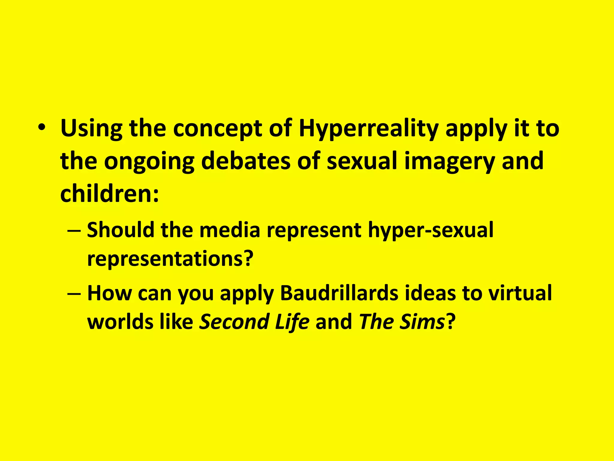 • Using the concept of Hyperreality apply it to
  the ongoing debates of sexual imagery and
  children:
  – Should the media represent hyper-sexual
    representations?
  – How can you apply Baudrillards ideas to virtual
    worlds like Second Life and The Sims?
 