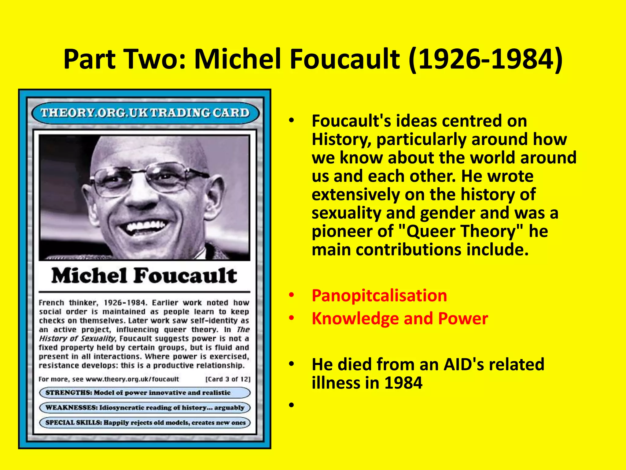 Part Two: Michel Foucault (1926-1984)
                • Foucault's ideas centred on
                  History, particularly around how
                  we know about the world around
                  us and each other. He wrote
                  extensively on the history of
                  sexuality and gender and was a
                  pioneer of "Queer Theory" he
                  main contributions include.

                • Panopitcalisation
                • Knowledge and Power

                • He died from an AID's related
                  illness in 1984
                •
 
