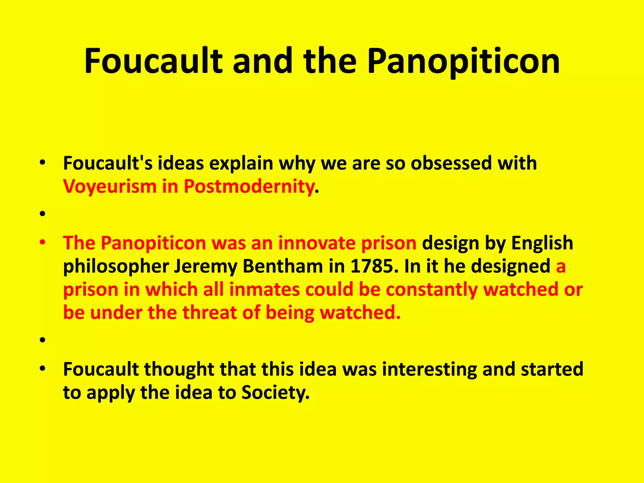 Foucault and the Panopiticon

• Foucault's ideas explain why we are so obsessed with
  Voyeurism in Postmodernity.
•
• The Panopiticon was an innovate prison design by English
  philosopher Jeremy Bentham in 1785. In it he designed a
  prison in which all inmates could be constantly watched or
  be under the threat of being watched.
•
• Foucault thought that this idea was interesting and started
  to apply the idea to Society.
 