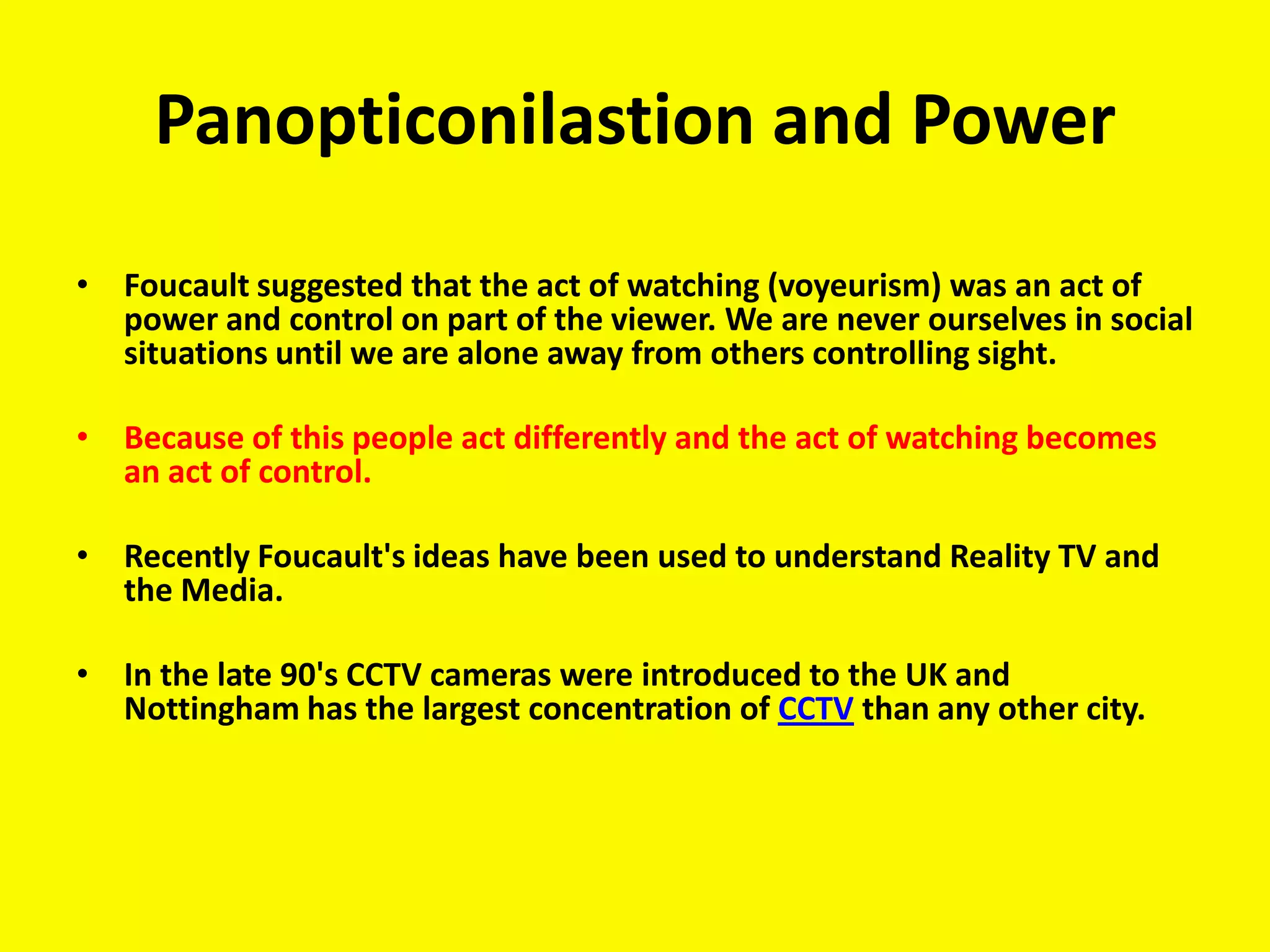 Panopticonilastion and Power
• Foucault suggested that the act of watching (voyeurism) was an act of
  power and control on part of the viewer. We are never ourselves in social
  situations until we are alone away from others controlling sight.

• Because of this people act differently and the act of watching becomes
  an act of control.

• Recently Foucault's ideas have been used to understand Reality TV and
  the Media.

• In the late 90's CCTV cameras were introduced to the UK and
  Nottingham has the largest concentration of CCTV than any other city.
 