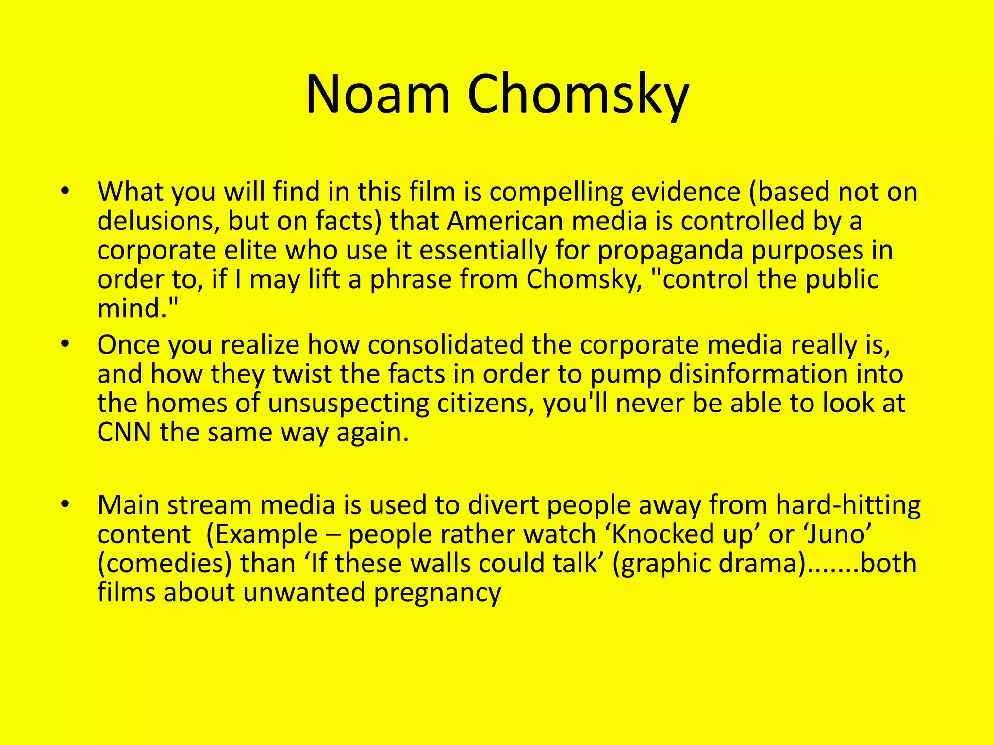 Noam Chomsky
• What you will find in this film is compelling evidence (based not on
  delusions, but on facts) that American media is controlled by a
  corporate elite who use it essentially for propaganda purposes in
  order to, if I may lift a phrase from Chomsky, "control the public
  mind."
• Once you realize how consolidated the corporate media really is,
  and how they twist the facts in order to pump disinformation into
  the homes of unsuspecting citizens, you'll never be able to look at
  CNN the same way again.

• Main stream media is used to divert people away from hard-hitting
  content (Example – people rather watch ‘Knocked up’ or ‘Juno’
  (comedies) than ‘If these walls could talk’ (graphic drama).......both
  films about unwanted pregnancy
 
