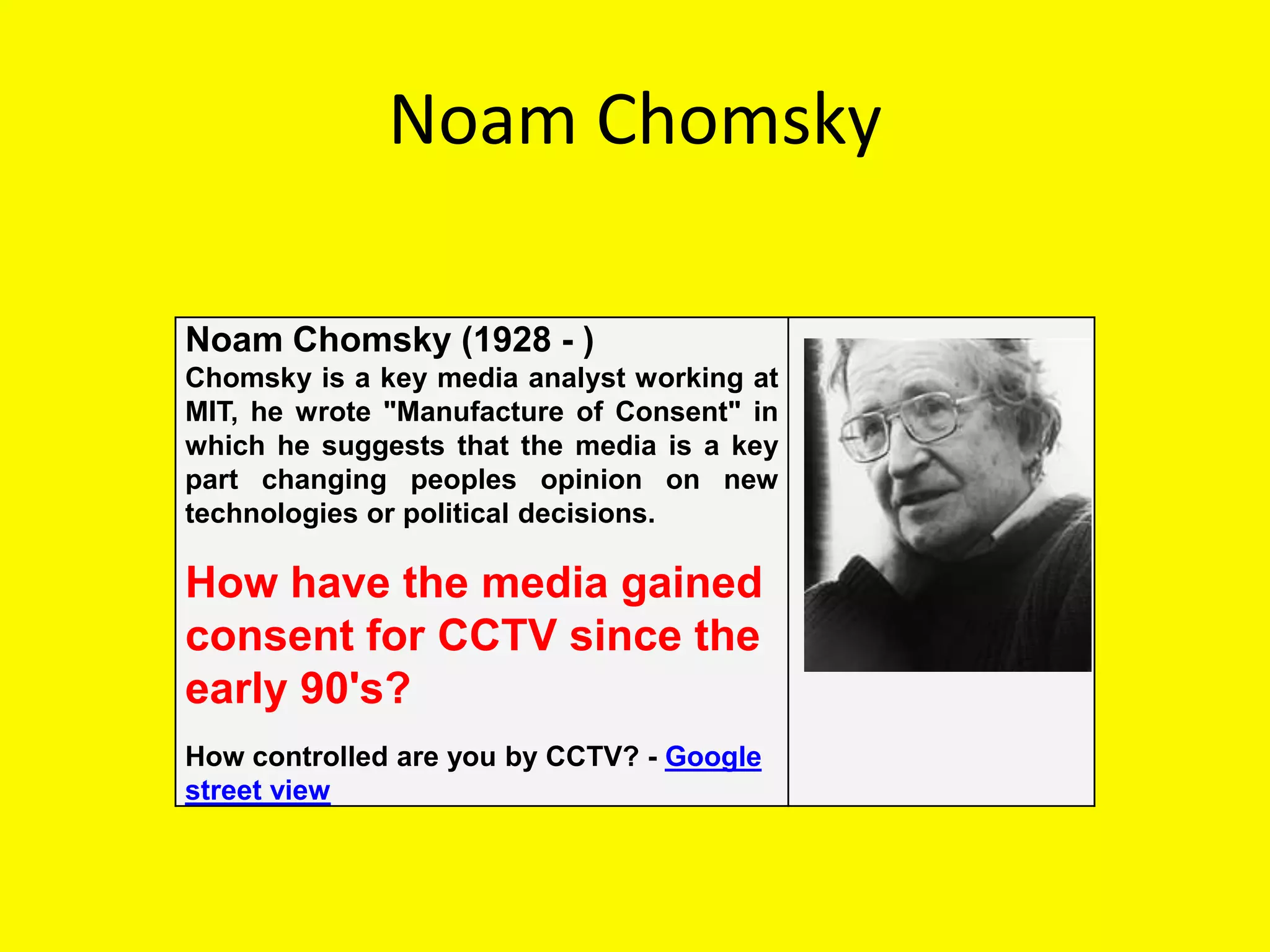 Noam Chomsky

Noam Chomsky (1928 - )
Chomsky is a key media analyst working at
MIT, he wrote "Manufacture of Consent" in
which he suggests that the media is a key
part changing peoples opinion on new
technologies or political decisions.

How have the media gained
consent for CCTV since the
early 90's?
How controlled are you by CCTV? - Google
street view
 