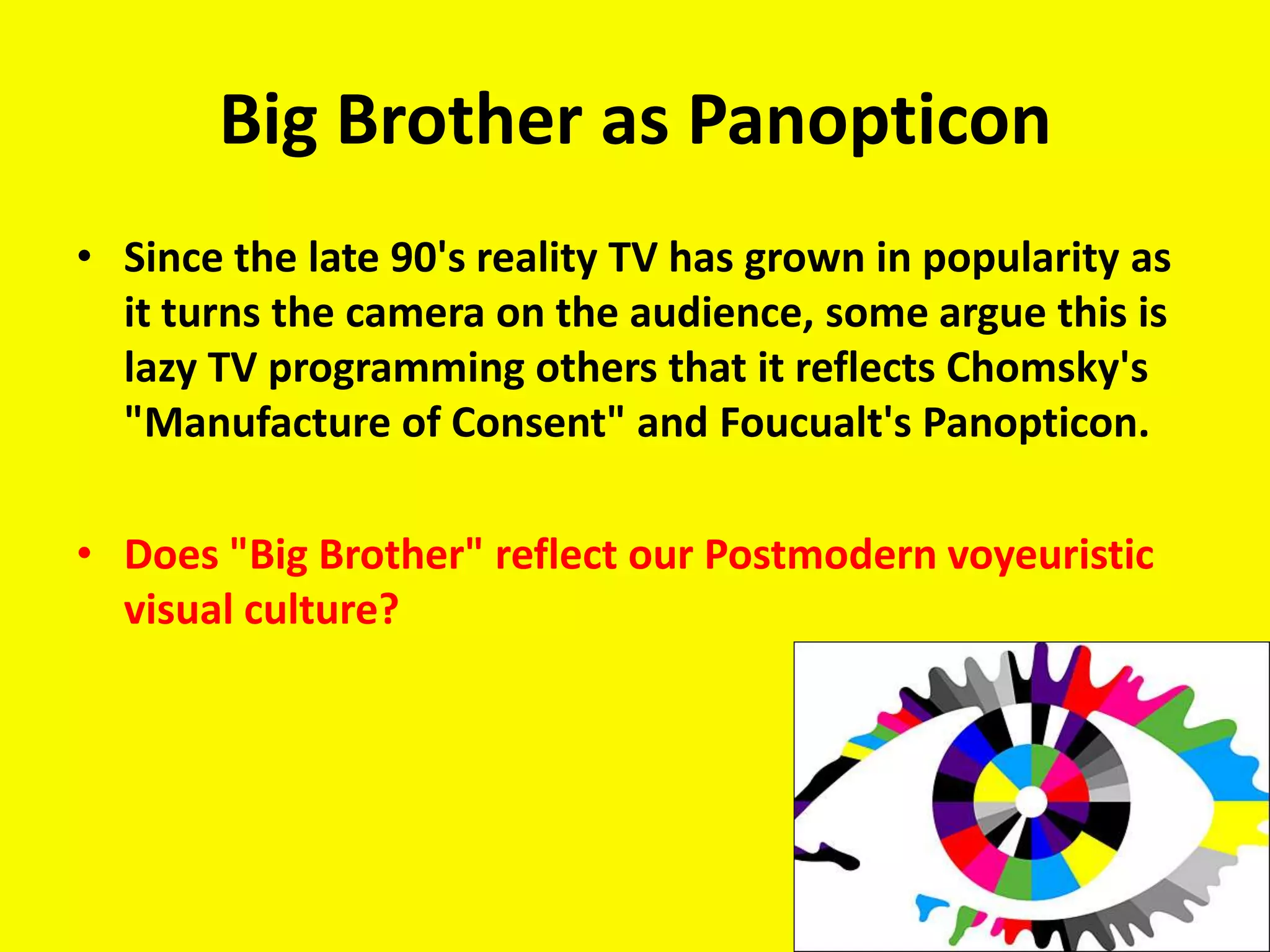 Big Brother as Panopticon
• Since the late 90's reality TV has grown in popularity as
  it turns the camera on the audience, some argue this is
  lazy TV programming others that it reflects Chomsky's
  "Manufacture of Consent" and Foucualt's Panopticon.

• Does "Big Brother" reflect our Postmodern voyeuristic
  visual culture?
 