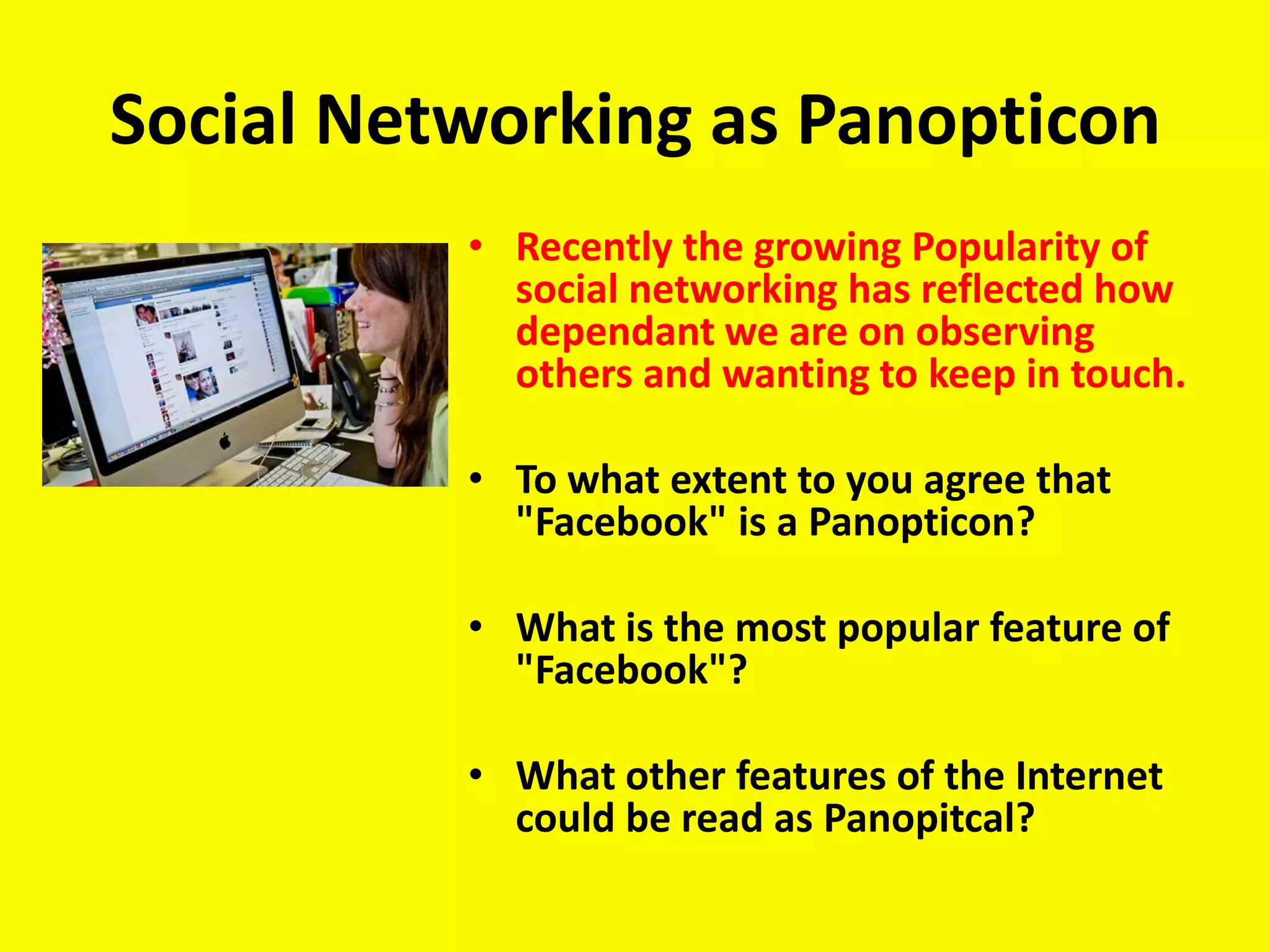 Social Networking as Panopticon
          • Recently the growing Popularity of
            social networking has reflected how
            dependant we are on observing
            others and wanting to keep in touch.

          • To what extent to you agree that
            "Facebook" is a Panopticon?

          • What is the most popular feature of
            "Facebook"?

          • What other features of the Internet
            could be read as Panopitcal?
 