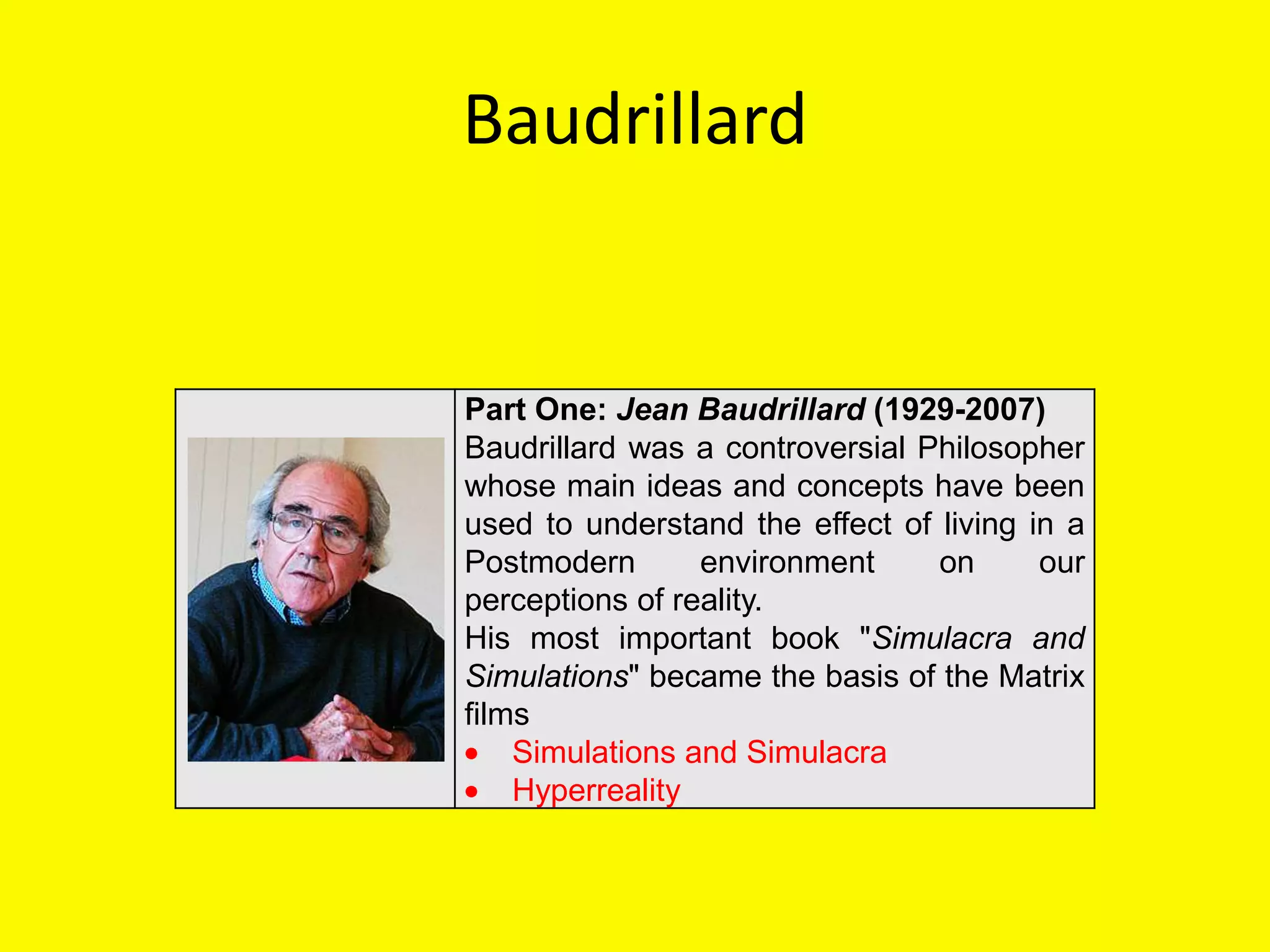 Baudrillard


Part One: Jean Baudrillard (1929-2007)
Baudrillard was a controversial Philosopher
whose main ideas and concepts have been
used to understand the effect of living in a
Postmodern       environment     on      our
perceptions of reality.
His most important book "Simulacra and
Simulations" became the basis of the Matrix
films
    Simulations and Simulacra
    Hyperreality
 