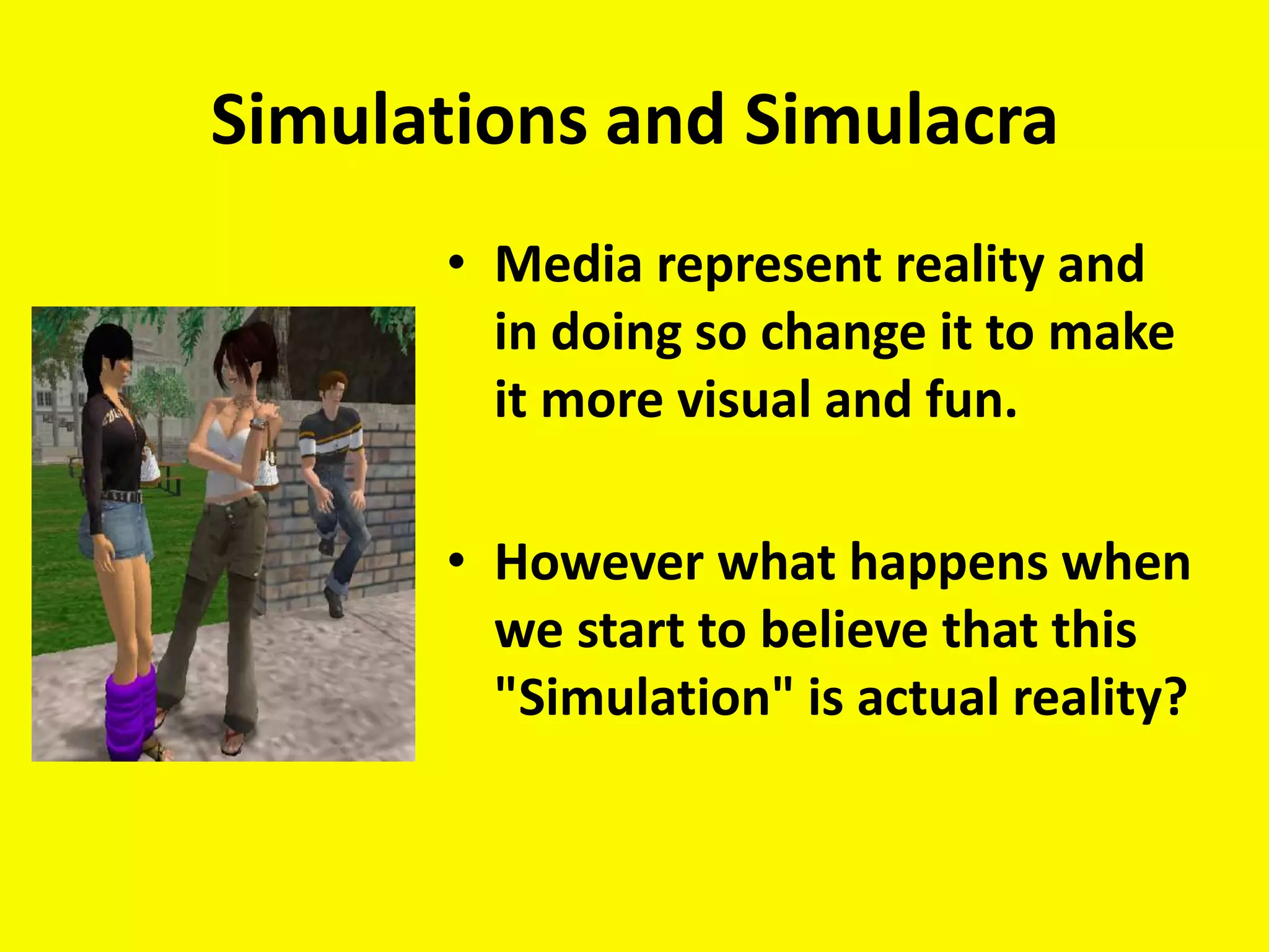 Simulations and Simulacra
      • Media represent reality and
        in doing so change it to make
        it more visual and fun.

      • However what happens when
        we start to believe that this
        "Simulation" is actual reality?
 