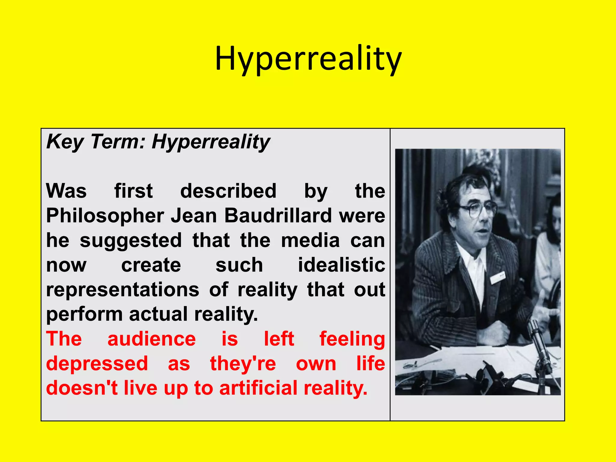 Hyperreality

Key Term: Hyperreality

Was first described by the
Philosopher Jean Baudrillard were
he suggested that the media can
now     create    such       idealistic
representations of reality that out
perform actual reality.
The audience is left feeling
depressed as they're own life
doesn't live up to artificial reality.
 