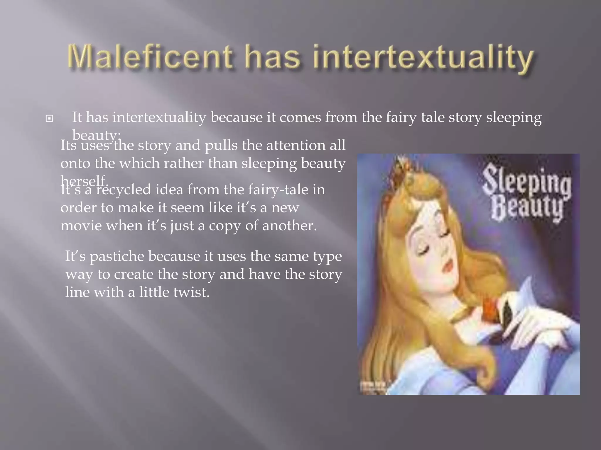  It has intertextuality because it comes from the fairy tale story sleeping
beauty:
Its uses the story and pulls the attention all
onto the which rather than sleeping beauty
herself.
It’s a recycled idea from the fairy-tale in
order to make it seem like it’s a new
movie when it’s just a copy of another.
It’s pastiche because it uses the same type
way to create the story and have the story
line with a little twist.
 