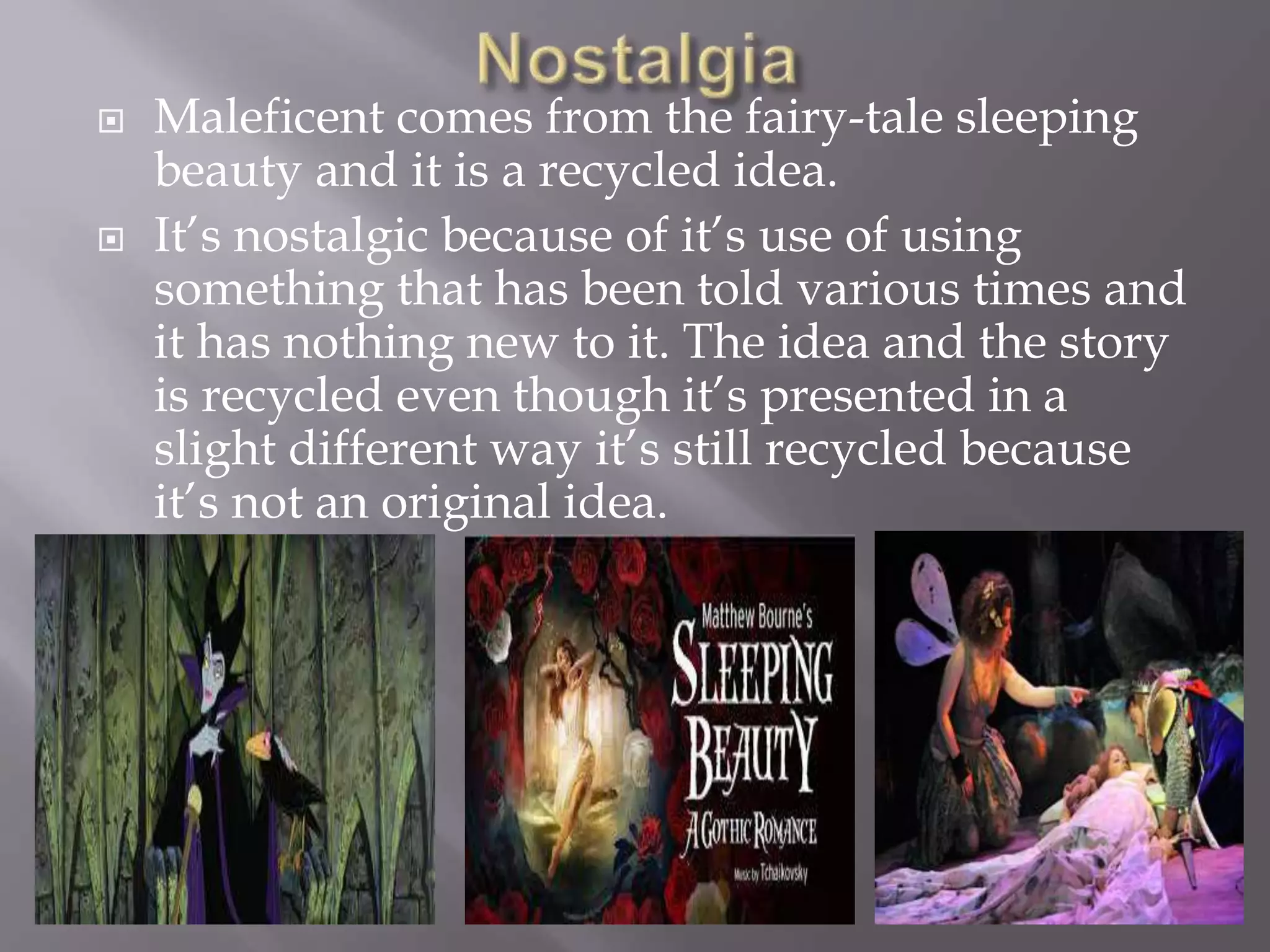  Maleficent comes from the fairy-tale sleeping
beauty and it is a recycled idea.
 It’s nostalgic because of it’s use of using
something that has been told various times and
it has nothing new to it. The idea and the story
is recycled even though it’s presented in a
slight different way it’s still recycled because
it’s not an original idea.
 