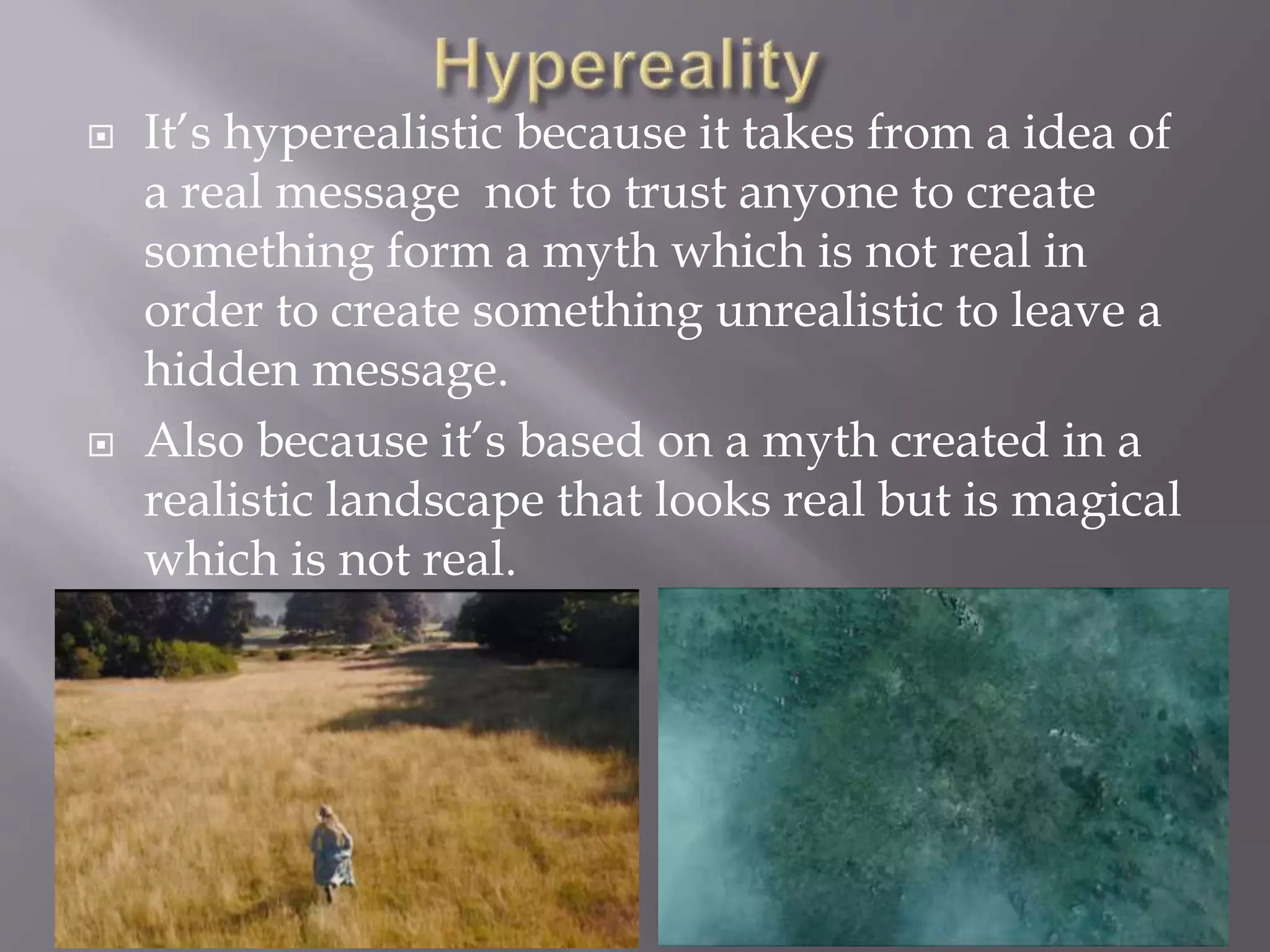  It’s hyperealistic because it takes from a idea of
a real message not to trust anyone to create
something form a myth which is not real in
order to create something unrealistic to leave a
hidden message.
 Also because it’s based on a myth created in a
realistic landscape that looks real but is magical
which is not real.
 