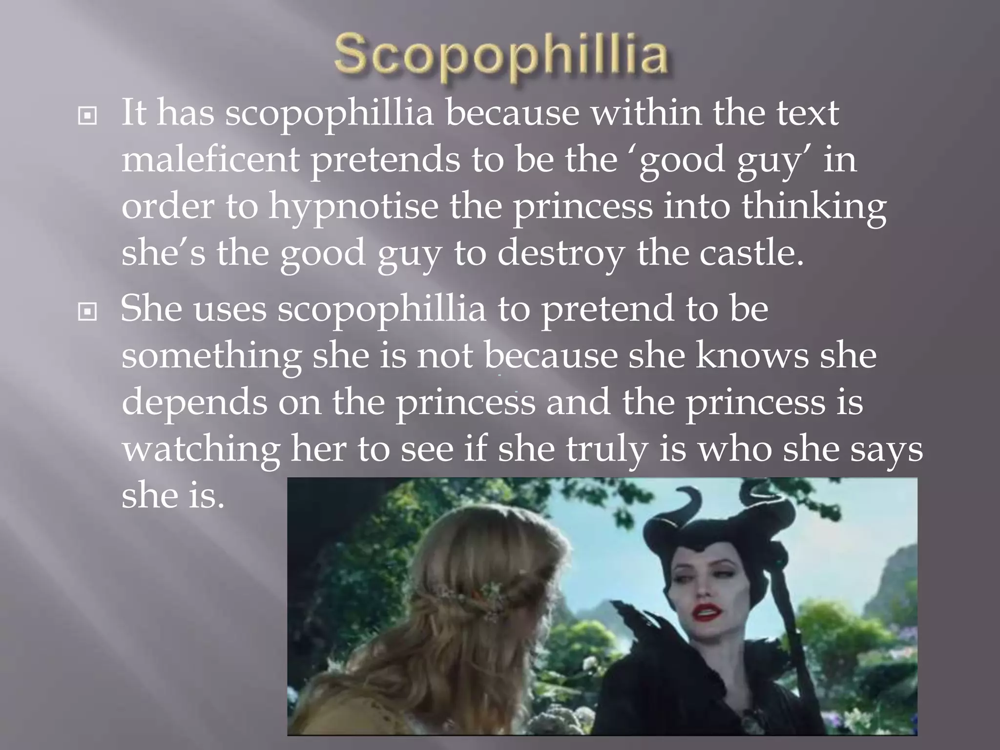  It has scopophillia because within the text
maleficent pretends to be the ‘good guy’ in
order to hypnotise the princess into thinking
she’s the good guy to destroy the castle.
 She uses scopophillia to pretend to be
something she is not because she knows she
depends on the princess and the princess is
watching her to see if she truly is who she says
she is.
 