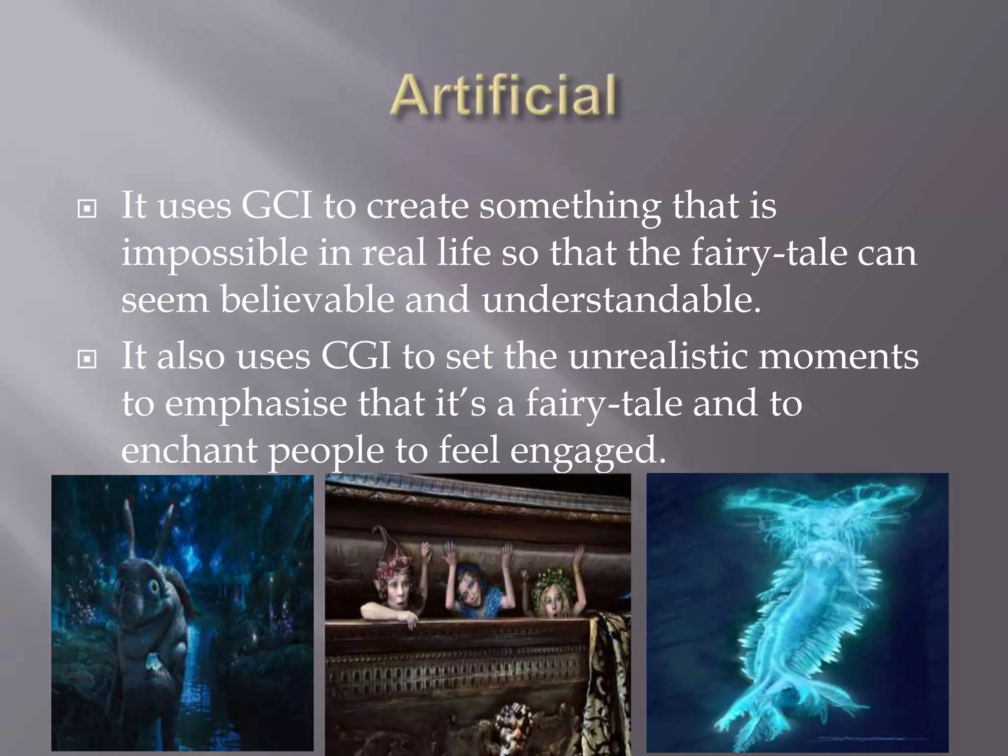  It uses GCI to create something that is
impossible in real life so that the fairy-tale can
seem believable and understandable.
 It also uses CGI to set the unrealistic moments
to emphasise that it’s a fairy-tale and to
enchant people to feel engaged.
 