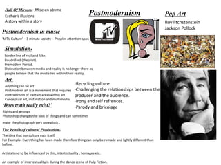 PostmodernismHall Of Mirrors - Mise en abyme
Escher’s illusions
A story within a story
Postmodernism in music
‘MTV Culture’ – 3 minute society – Peoples attention span
Simulation-
Border line of real and fake.
Baudrillard (theorist).
Premodern Period.
Distinction between media and reality Is no longer there as
people believe that the media lies within their reality.
Art-
Anything can be art
Postmodern art is a movement that requires
contradiction of certain areas within art.
Conceptual art, installation and multimedia.
‘Does truth really exist?’
Rights and wrongs
Photoshop changes the look of things and can sometimes
make the photograph very unrealistic.
The Zentih of cultural Production-
The idea that our culture eats itself.
For Example- Everything has been made therefore thing can only be remade and lightly different than
before.
Artists tend to be influenced by this, intertextuality , homages etc.
An example of intertextuality is during the dance scene of Pulp Fiction.
Pop Art
Roy litchstenstein
Jackson Pollock
-Recycling culture
-Challenging the relationships between the
producer and the audience.
-Irony and self refrences.
-Parody and bricolage
 