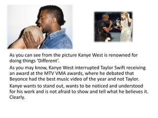 As you can see from the picture Kanye West is renowned for doing things ‘Different’.As you may know, Kanye West interrupted Taylor Swift receiving an award at the MTV VMA awards, where he debated that Beyonce had the best music video of the year and not Taylor. Kanye wants to stand out, wants to be noticed and understood for his work and is not afraid to show and tell what he believes it. Clearly.