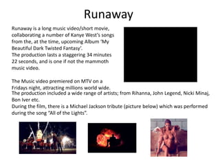 RunawayRunaway is a long music video/short movie, collaborating a number of Kanye West’s songs from the, at the time, upcoming Album ‘My Beautiful Dark Twisted Fantasy’.The production lasts a staggering 34 minutes 22 seconds, and is one if not the mammoth music video. The Music video premiered on MTV on a Fridays night, attracting millions world wide. The production included a wide range of artists; from Rihanna, John Legend, Nicki Minaj, Bon Iver etc.During the film, there is a Michael Jackson tribute (picture below) which was performed during the song “All of the Lights”.