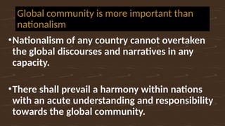 Global community is more important than
nationalism
•Nationalism of any country cannot overtaken
the global discourses and narratives in any
capacity.
•There shall prevail a harmony within nations
with an acute understanding and responsibility
towards the global community.
 
