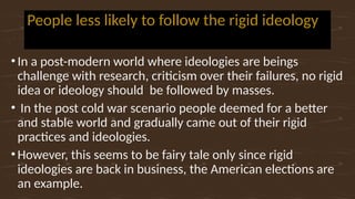 People less likely to follow the rigid ideology
•In a post-modern world where ideologies are beings
challenge with research, criticism over their failures, no rigid
idea or ideology should be followed by masses.
• In the post cold war scenario people deemed for a better
and stable world and gradually came out of their rigid
practices and ideologies.
•However, this seems to be fairy tale only since rigid
ideologies are back in business, the American elections are
an example.
 