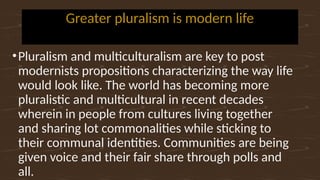 Greater pluralism is modern life
•Pluralism and multiculturalism are key to post
modernists propositions characterizing the way life
would look like. The world has becoming more
pluralistic and multicultural in recent decades
wherein in people from cultures living together
and sharing lot commonalities while sticking to
their communal identities. Communities are being
given voice and their fair share through polls and
all.
 