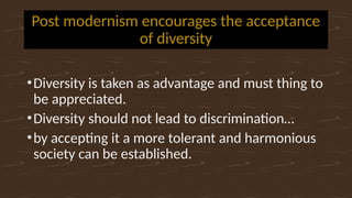 Post modernism encourages the acceptance
of diversity
•Diversity is taken as advantage and must thing to
be appreciated.
•Diversity should not lead to discrimination…
•by accepting it a more tolerant and harmonious
society can be established.
 