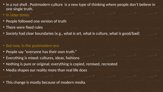 • in a nut shell , Postmodern culture is a new type of thinking where people don’t believe in
one single truth.
• In older times:
• People followed one version of truth
• There were fixed rules
• Society had clear boundaries (e.g., what is art, what is culture, what is good/bad)
• But now, in the postmodern era:
• People say “everyone has their own truth.”
• Everything is mixed: cultures, ideas, fashions
• Nothing is pure or original; everything is copied, remixed, recreated
• Media shapes our reality more than real life does
• This change is mostly because of modern media.
 