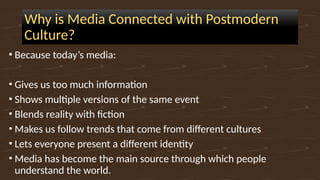 Why is Media Connected with Postmodern
Culture?
• Because today’s media:
• Gives us too much information
• Shows multiple versions of the same event
• Blends reality with fiction
• Makes us follow trends that come from different cultures
• Lets everyone present a different identity
• Media has become the main source through which people
understand the world.
 