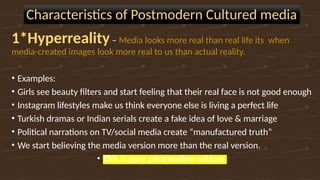 Characteristics of Postmodern Cultured media
1*Hyperreality– Media looks more real than real life its when
media-created images look more real to us than actual reality.
• Examples:
• Girls see beauty filters and start feeling that their real face is not good enough
• Instagram lifestyles make us think everyone else is living a perfect life
• Turkish dramas or Indian serials create a fake idea of love & marriage
• Political narrations on TV/social media create “manufactured truth”
• We start believing the media version more than the real version.
• This is pure postmodern culture.
 