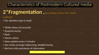 2*Fragmentation ,Everything is short, fast, mixed,
scattered
• Our attention span is small.
• TikTok videos (10 seconds)
• Snapchat stories
• Reels
• Meme culture
• News updates every 5 minutes
• Our minds no longer follow long, detailed stories.
• We live in bits and pieces of information.
This is postmodern fragmentation.
Characteristics of Postmodern Cultured media
 