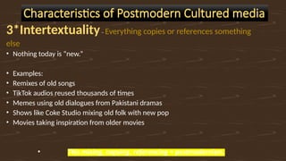 3*Intertextuality– Everything copies or references something
else
• Nothing today is “new.”
• Examples:
• Remixes of old songs
• TikTok audios reused thousands of times
• Memes using old dialogues from Pakistani dramas
• Shows like Coke Studio mixing old folk with new pop
• Movies taking inspiration from older movies
• This mixing, copying, referencing = postmodernism.
Characteristics of Postmodern Cultured media
 