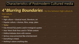 4*Blurring Boundaries– No line between high culture &
low culture
• Before:
• High culture = classical music, literature, art
• Popular culture = dramas, films, songs, jokes
• Today:
• Faiz Ahmed Faiz poetry used in Instagram quotes
• Heer Waris Shah lines used in TikTok content
• Political debates done with memes
• Serious news presented like entertainment
• Everything is mixed.
• Nothing is above anything else.
Characteristics of Postmodern Cultured media
 