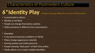 6*Identity Play– People showing different versions of themselves
• In postmodern culture:
• Identity is not fixed
• People can change themselves anytime
• Online presence is different from real presence
• Examples:
• A shy person becomes confident on TikTok
• Filters change appearance instantly
• Gaming avatars and online personas
• People showing “best parts” of their lives online
• Media allows us to create multiple identities.
Characteristics of Postmodern Culture
 