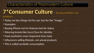 7*Consumer Culture – Buying symbols, not
products
• Today we buy things not for use, but for the “image.”
• Examples:
• Buying iPhone not for features but for status
• Wearing brands like Gucci/Zara for identity
• Food aesthetics more important than taste
• Influencers selling lifestyle, not actual products
• This is called symbolic consumption.
Characteristics of Postmodern Culture
 